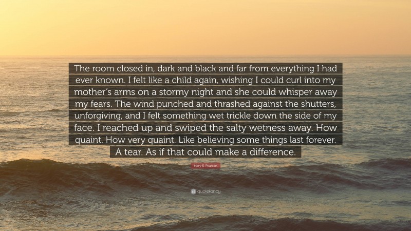 Mary E. Pearson Quote: “The room closed in, dark and black and far from everything I had ever known. I felt like a child again, wishing I could curl into my mother’s arms on a stormy night and she could whisper away my fears. The wind punched and thrashed against the shutters, unforgiving, and I felt something wet trickle down the side of my face. I reached up and swiped the salty wetness away. How quaint. How very quaint. Like believing some things last forever. A tear. As if that could make a difference.”