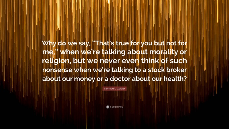 Norman L. Geisler Quote: “Why do we say, “That’s true for you but not for me,” when we’re talking about morality or religion, but we never even think of such nonsense when we’re talking to a stock broker about our money or a doctor about our health?”