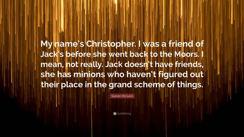 Seanan McGuire Quote: “My name’s Christopher. I was a friend of Jack’s before she went back to the Moors. I mean, not really. Jack doesn’t have friends, she has minions who haven’t figured out their place in the grand scheme of things.”