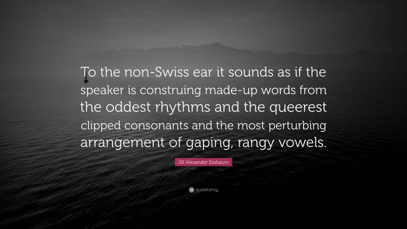 Jill Alexander Essbaum Quote: “To the non-Swiss ear it sounds as if the speaker is construing made-up words from the oddest rhythms and the queerest clipped consonants and the most perturbing arrangement of gaping, rangy vowels.”