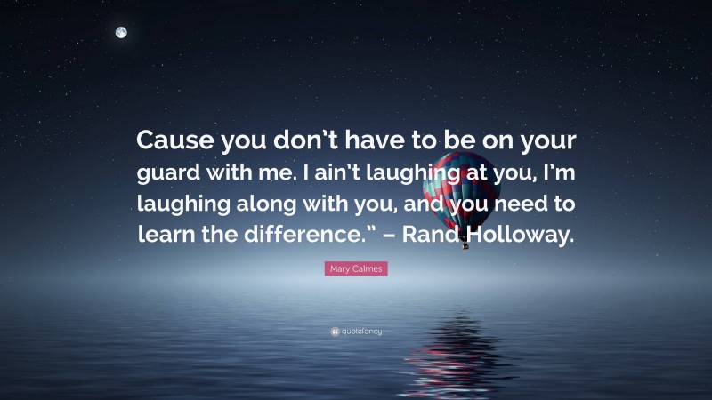 Mary Calmes Quote: “Cause you don’t have to be on your guard with me. I ain’t laughing at you, I’m laughing along with you, and you need to learn the difference.” – Rand Holloway.”
