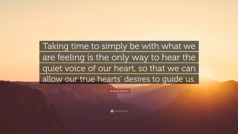 Jessica Moore Quote: “Taking time to simply be with what we are feeling is the only way to hear the quiet voice of our heart, so that we can allow our true hearts’ desires to guide us.”