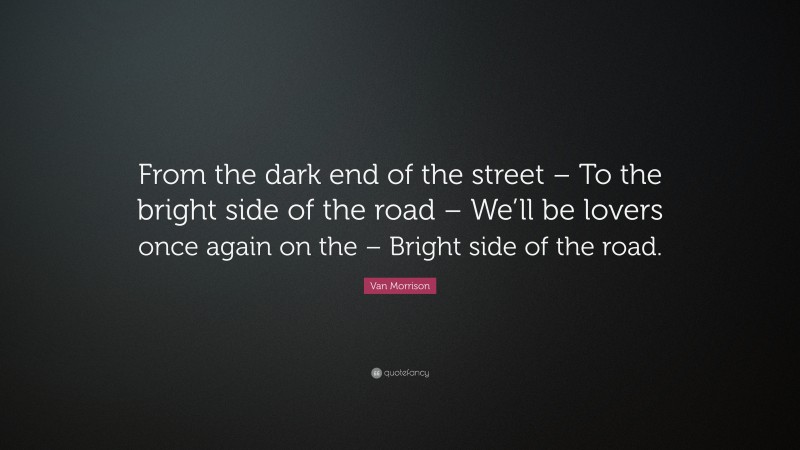Van Morrison Quote: “From the dark end of the street – To the bright side of the road – We’ll be lovers once again on the – Bright side of the road.”
