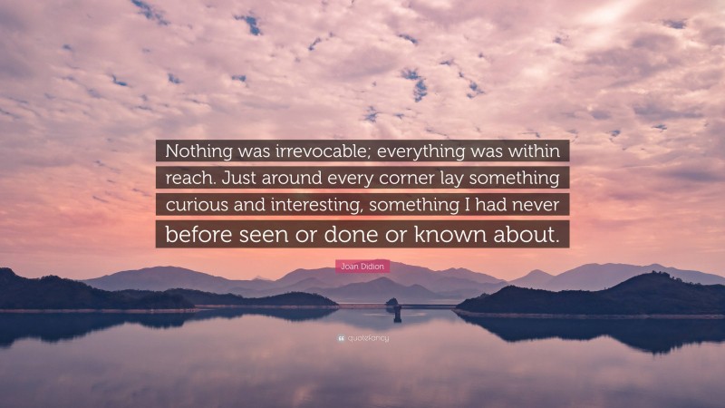 Joan Didion Quote: “Nothing was irrevocable; everything was within reach. Just around every corner lay something curious and interesting, something I had never before seen or done or known about.”