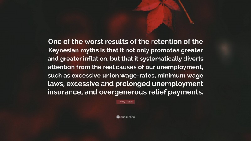 Henry Hazlitt Quote: “One of the worst results of the retention of the Keynesian myths is that it not only promotes greater and greater inflation, but that it systematically diverts attention from the real causes of our unemployment, such as excessive union wage-rates, minimum wage laws, excessive and prolonged unemployment insurance, and overgenerous relief payments.”