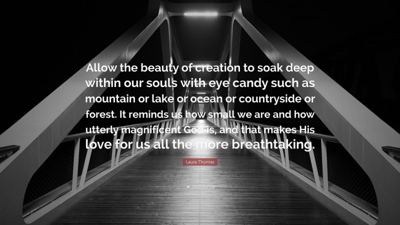 Laura Thomas Quote: “Allow the beauty of creation to soak deep within our souls with eye candy such as mountain or lake or ocean or countryside or forest. It reminds us how small we are and how utterly magnificent God is, and that makes His love for us all the more breathtaking.”