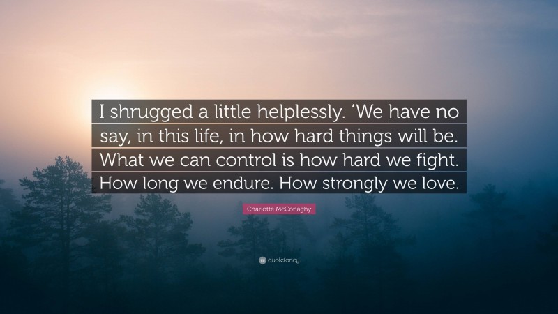 Charlotte McConaghy Quote: “I shrugged a little helplessly. ‘We have no say, in this life, in how hard things will be. What we can control is how hard we fight. How long we endure. How strongly we love.”