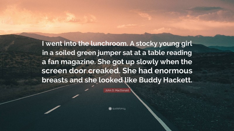 John D. MacDonald Quote: “I went into the lunchroom. A stocky young girl in a soiled green jumper sat at a table reading a fan magazine. She got up slowly when the screen door creaked. She had enormous breasts and she looked like Buddy Hackett.”