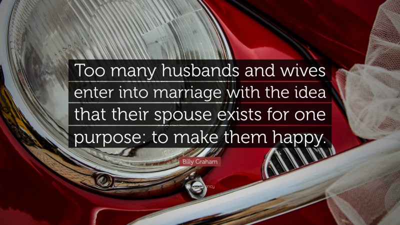 Billy Graham Quote: “Too many husbands and wives enter into marriage with the idea that their spouse exists for one purpose: to make them happy.”