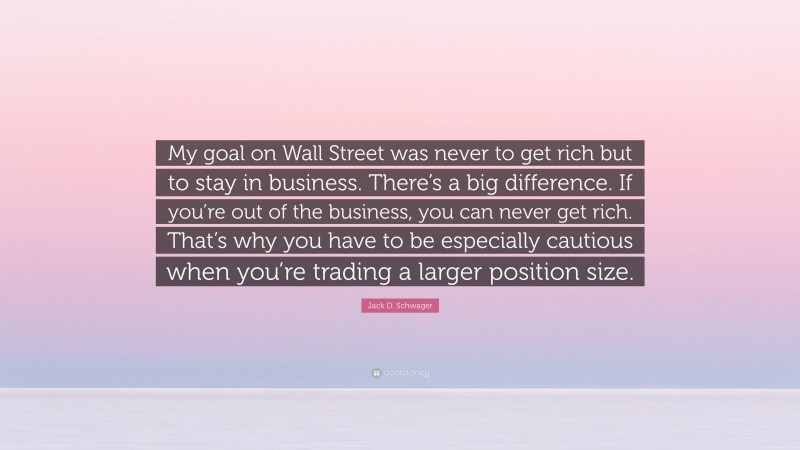 Jack D. Schwager Quote: “My goal on Wall Street was never to get rich but to stay in business. There’s a big difference. If you’re out of the business, you can never get rich. That’s why you have to be especially cautious when you’re trading a larger position size.”