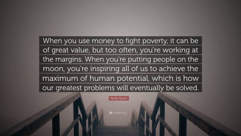 Randy Pausch Quote: “When you use money to fight poverty, it can be of great value, but too often, you’re working at the margins. When you’re putting people on the moon, you’re inspiring all of us to achieve the maximum of human potential, which is how our greatest problems will eventually be solved.”