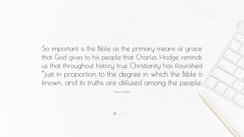 Wayne Grudem Quote: “So important is the Bible as the primary means of grace that God gives to his people that Charles Hodge reminds us that throughout history true Christianity has flourished “just in proportion to the degree in which the Bible is known, and its truths are diffused among the people.”