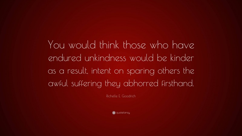Richelle E. Goodrich Quote: “You would think those who have endured unkindness would be kinder as a result, intent on sparing others the awful suffering they abhorred firsthand.”