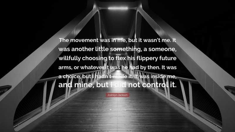 Joshilyn Jackson Quote: “The movement was in me, but it wasn’t me. It was another little something, a someone, willfully choosing to flex his flippery future arms, or whatever it was he had by then. It was a choice, but I hadn’t made it. It was inside me, and mine, but I did not control it.”