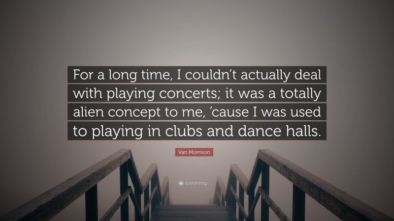 Van Morrison Quote: “For a long time, I couldn’t actually deal with playing concerts; it was a totally alien concept to me, ’cause I was used to playing in clubs and dance halls.”