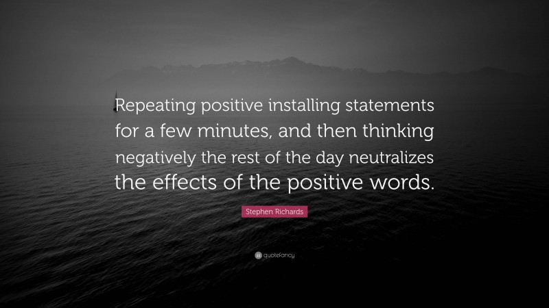 Stephen Richards Quote: “Repeating positive installing statements for a few minutes, and then thinking negatively the rest of the day neutralizes the effects of the positive words.”