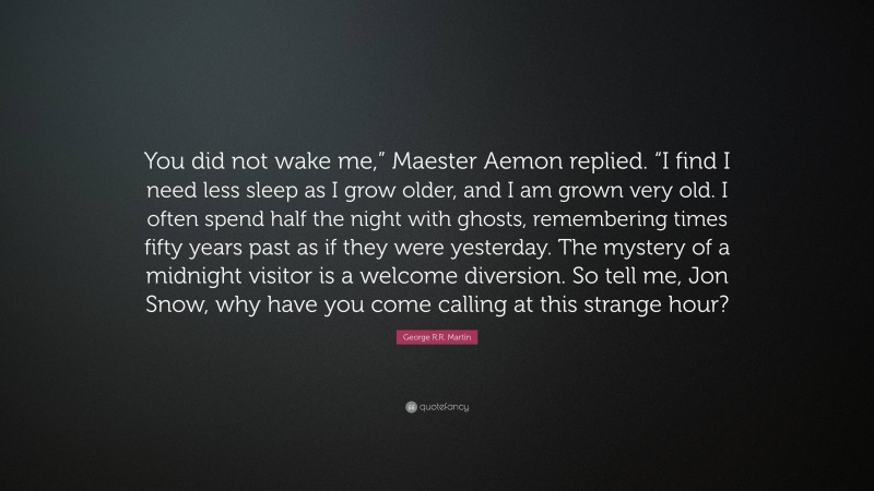 George R.R. Martin Quote: “You did not wake me,” Maester Aemon replied. “I find I need less sleep as I grow older, and I am grown very old. I often spend half the night with ghosts, remembering times fifty years past as if they were yesterday. The mystery of a midnight visitor is a welcome diversion. So tell me, Jon Snow, why have you come calling at this strange hour?”
