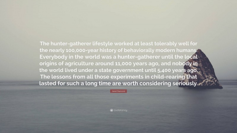 Jared Diamond Quote: “The hunter-gatherer lifestyle worked at least tolerably well for the nearly 100,000-year history of behaviorally modern humans. Everybody in the world was a hunter-gatherer until the local origins of agriculture around 11,000 years ago, and nobody in the world lived under a state government until 5,400 years ago. The lessons from all those experiments in child-rearing that lasted for such a long time are worth considering seriously.”