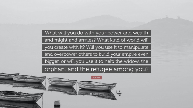 Rob Bell Quote: “What will you do with your power and wealth and might and armies? What kind of world will you create with it? Will you use it to manipulate and overpower others to build your empire even bigger, or will you use it to help the widow, the orphan, and the refugee among you?”