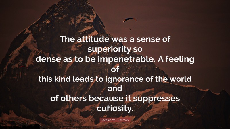 Barbara W. Tuchman Quote: “The attitude was a sense of superiority so dense as to be impenetrable. A feeling of this kind leads to ignorance of the world and of others because it suppresses curiosity.”