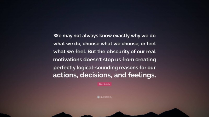 Dan Ariely Quote: “We may not always know exactly why we do what we do, choose what we choose, or feel what we feel. But the obscurity of our real motivations doesn’t stop us from creating perfectly logical-sounding reasons for our actions, decisions, and feelings.”