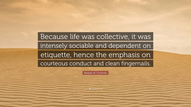 Barbara W. Tuchman Quote: “Because life was collective, it was intensely sociable and dependent on etiquette, hence the emphasis on courteous conduct and clean fingernails.”