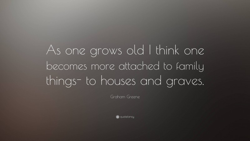 Graham Greene Quote: “As one grows old I think one becomes more attached to family things- to houses and graves.”