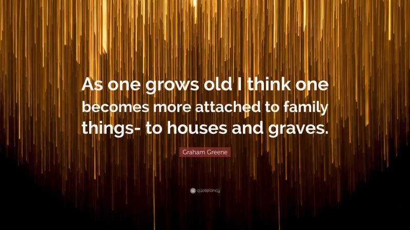 Graham Greene Quote: “As one grows old I think one becomes more attached to family things- to houses and graves.”