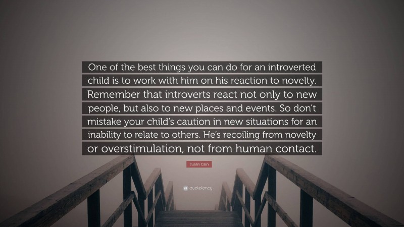 Susan Cain Quote: “One of the best things you can do for an introverted child is to work with him on his reaction to novelty. Remember that introverts react not only to new people, but also to new places and events. So don’t mistake your child’s caution in new situations for an inability to relate to others. He’s recoiling from novelty or overstimulation, not from human contact.”
