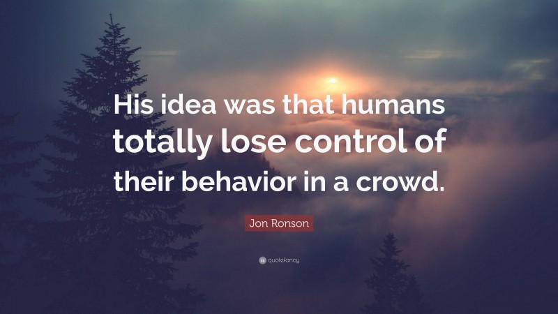 Jon Ronson Quote: “His idea was that humans totally lose control of their behavior in a crowd.”