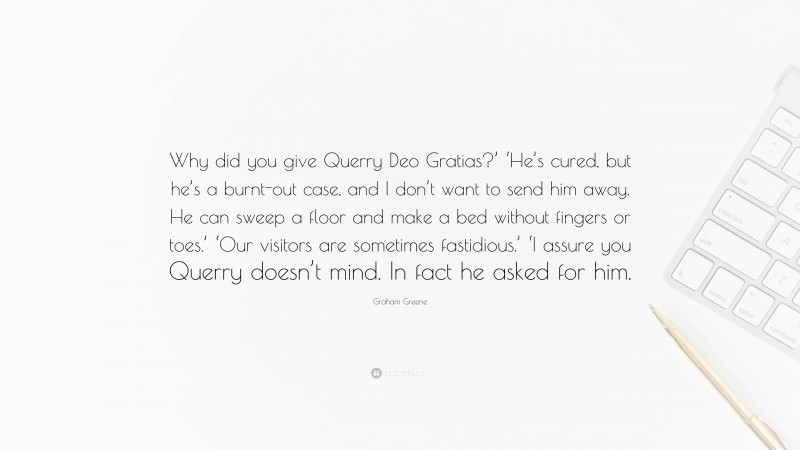 Graham Greene Quote: “Why did you give Querry Deo Gratias?’ ‘He’s cured, but he’s a burnt-out case, and I don’t want to send him away. He can sweep a floor and make a bed without fingers or toes.’ ‘Our visitors are sometimes fastidious.’ ‘I assure you Querry doesn’t mind. In fact he asked for him.”