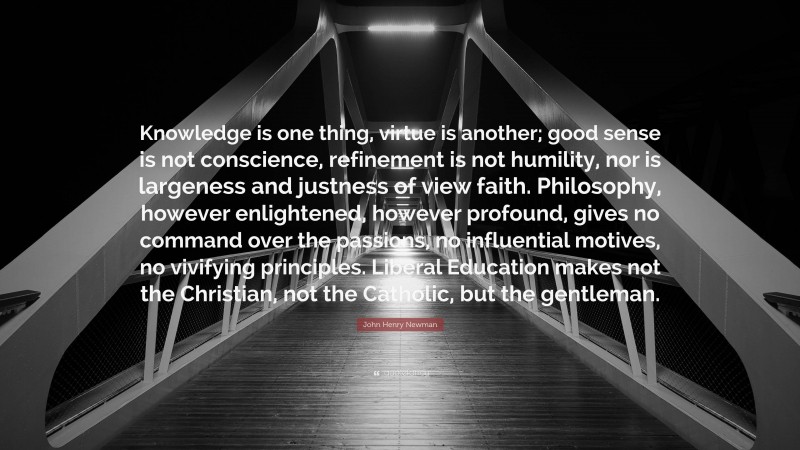 John Henry Newman Quote: “Knowledge is one thing, virtue is another; good sense is not conscience, refinement is not humility, nor is largeness and justness of view faith. Philosophy, however enlightened, however profound, gives no command over the passions, no influential motives, no vivifying principles. Liberal Education makes not the Christian, not the Catholic, but the gentleman.”