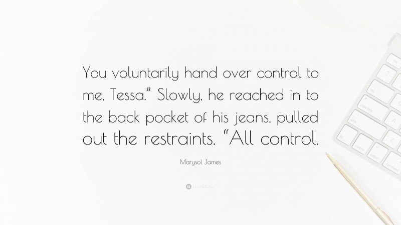 Marysol James Quote: “You voluntarily hand over control to me, Tessa.” Slowly, he reached in to the back pocket of his jeans, pulled out the restraints. “All control.”