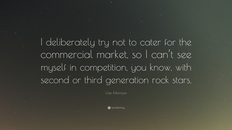 Van Morrison Quote: “I deliberately try not to cater for the commercial market, so I can’t see myself in competition, you know, with second or third generation rock stars.”