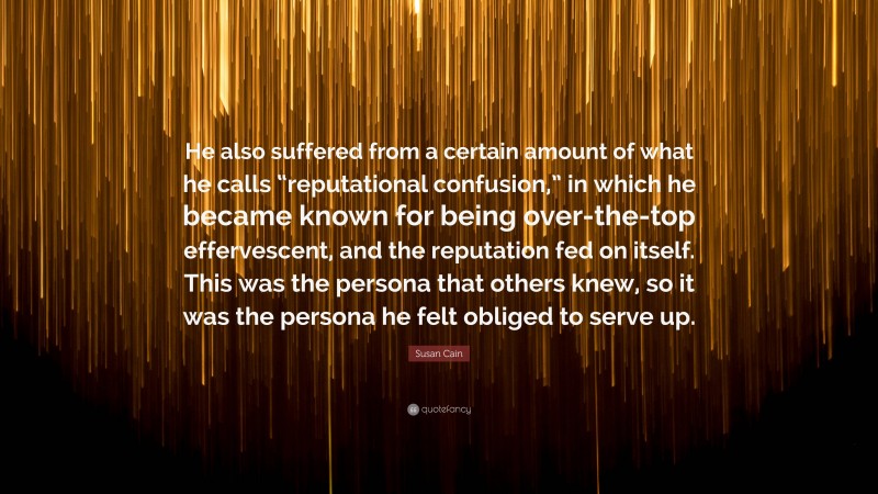 Susan Cain Quote: “He also suffered from a certain amount of what he calls “reputational confusion,” in which he became known for being over-the-top effervescent, and the reputation fed on itself. This was the persona that others knew, so it was the persona he felt obliged to serve up.”
