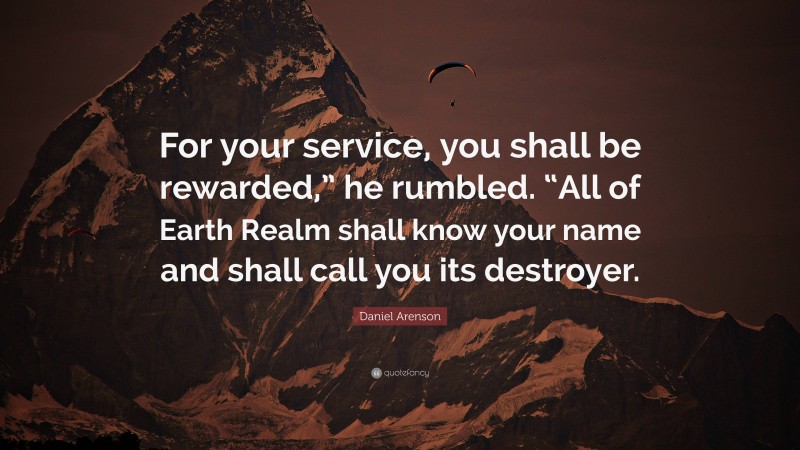 Daniel Arenson Quote: “For your service, you shall be rewarded,” he rumbled. “All of Earth Realm shall know your name and shall call you its destroyer.”