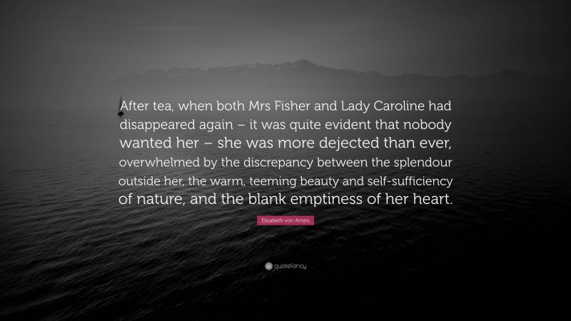 Elizabeth von Arnim Quote: “After tea, when both Mrs Fisher and Lady Caroline had disappeared again – it was quite evident that nobody wanted her – she was more dejected than ever, overwhelmed by the discrepancy between the splendour outside her, the warm, teeming beauty and self-sufficiency of nature, and the blank emptiness of her heart.”
