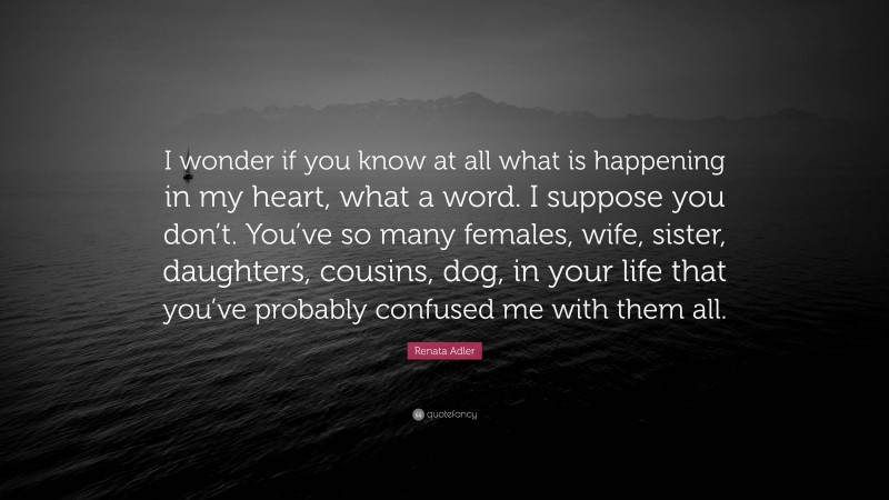 Renata Adler Quote: “I wonder if you know at all what is happening in my heart, what a word. I suppose you don’t. You’ve so many females, wife, sister, daughters, cousins, dog, in your life that you’ve probably confused me with them all.”