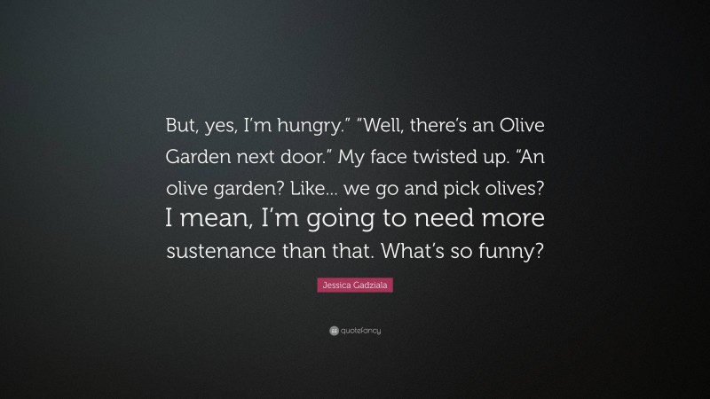 Jessica Gadziala Quote: “But, yes, I’m hungry.” “Well, there’s an Olive Garden next door.” My face twisted up. “An olive garden? Like... we go and pick olives? I mean, I’m going to need more sustenance than that. What’s so funny?”