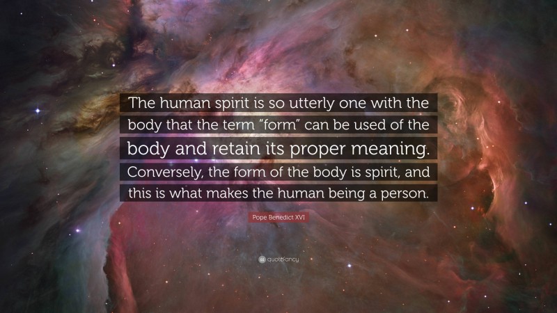 Pope Benedict XVI Quote: “The human spirit is so utterly one with the body that the term “form” can be used of the body and retain its proper meaning. Conversely, the form of the body is spirit, and this is what makes the human being a person.”
