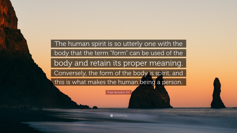 Pope Benedict XVI Quote: “The human spirit is so utterly one with the body that the term “form” can be used of the body and retain its proper meaning. Conversely, the form of the body is spirit, and this is what makes the human being a person.”