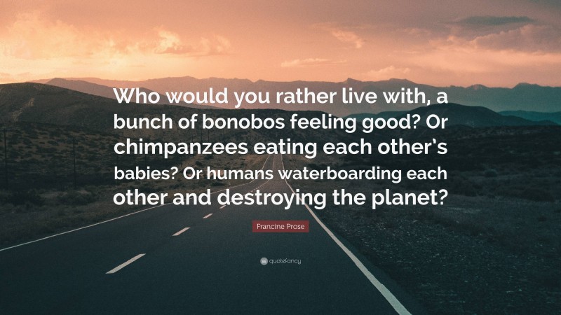 Francine Prose Quote: “Who would you rather live with, a bunch of bonobos feeling good? Or chimpanzees eating each other’s babies? Or humans waterboarding each other and destroying the planet?”