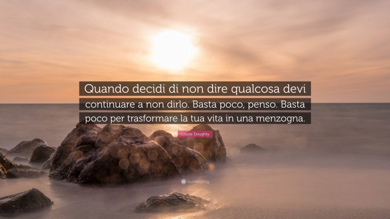 Louise Doughty Quote: “Quando decidi di non dire qualcosa devi continuare a non dirlo. Basta poco, penso. Basta poco per trasformare la tua vita in una menzogna.”