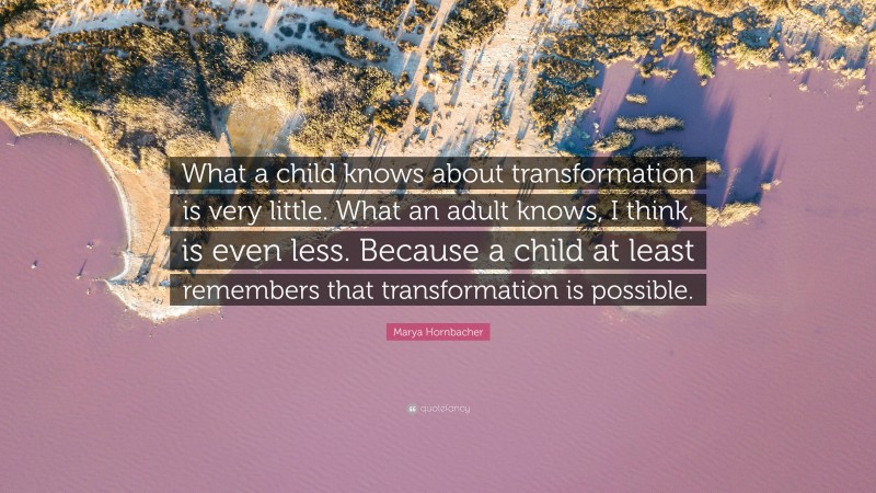 Marya Hornbacher Quote: “What a child knows about transformation is very little. What an adult knows, I think, is even less. Because a child at least remembers that transformation is possible.”
