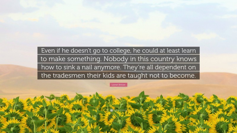 Lionel Shriver Quote: “Even if he doesn’t go to college, he could at least learn to make something. Nobody in this country knows how to sink a nail anymore. They’re all dependent on the tradesmen their kids are taught not to become.”