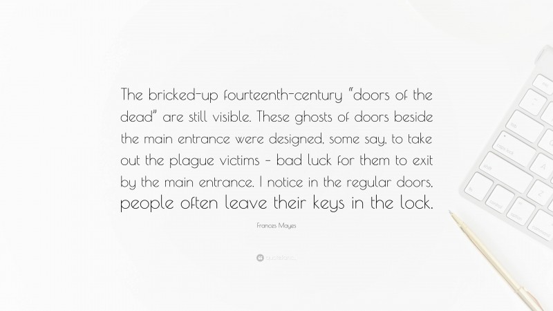 Frances Mayes Quote: “The bricked-up fourteenth-century “doors of the dead” are still visible. These ghosts of doors beside the main entrance were designed, some say, to take out the plague victims – bad luck for them to exit by the main entrance. I notice in the regular doors, people often leave their keys in the lock.”