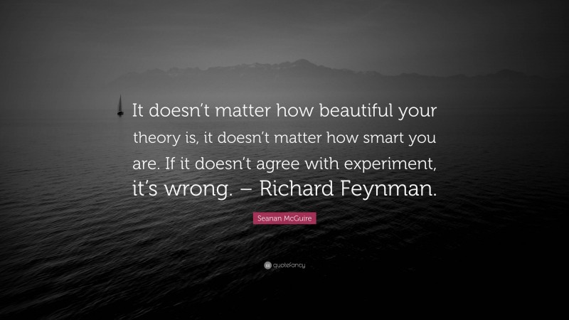 Seanan McGuire Quote: “It doesn’t matter how beautiful your theory is, it doesn’t matter how smart you are. If it doesn’t agree with experiment, it’s wrong. – Richard Feynman.”