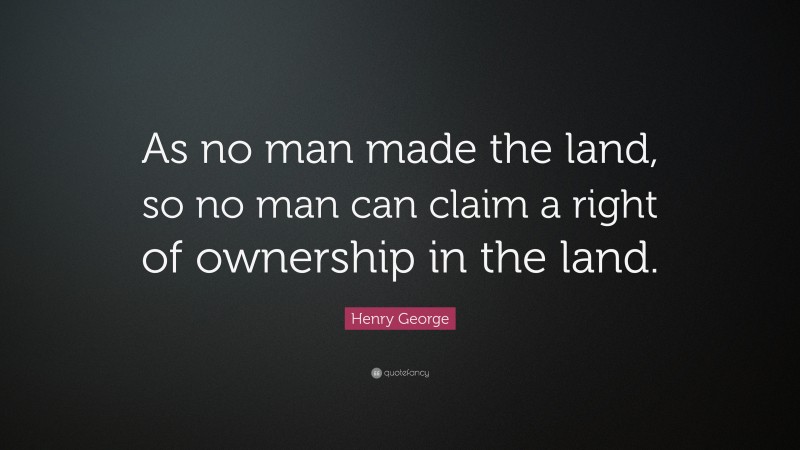 Henry George Quote: “As no man made the land, so no man can claim a right of ownership in the land.”