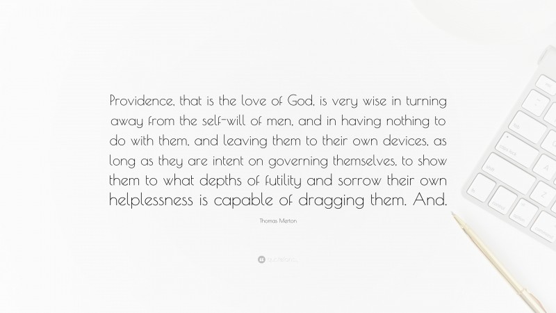 Thomas Merton Quote: “Providence, that is the love of God, is very wise in turning away from the self-will of men, and in having nothing to do with them, and leaving them to their own devices, as long as they are intent on governing themselves, to show them to what depths of futility and sorrow their own helplessness is capable of dragging them. And.”