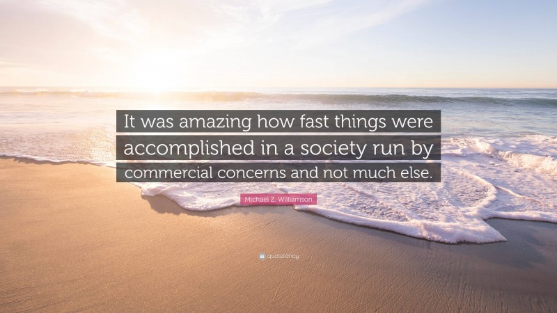 Michael Z. Williamson Quote: “It was amazing how fast things were accomplished in a society run by commercial concerns and not much else.”